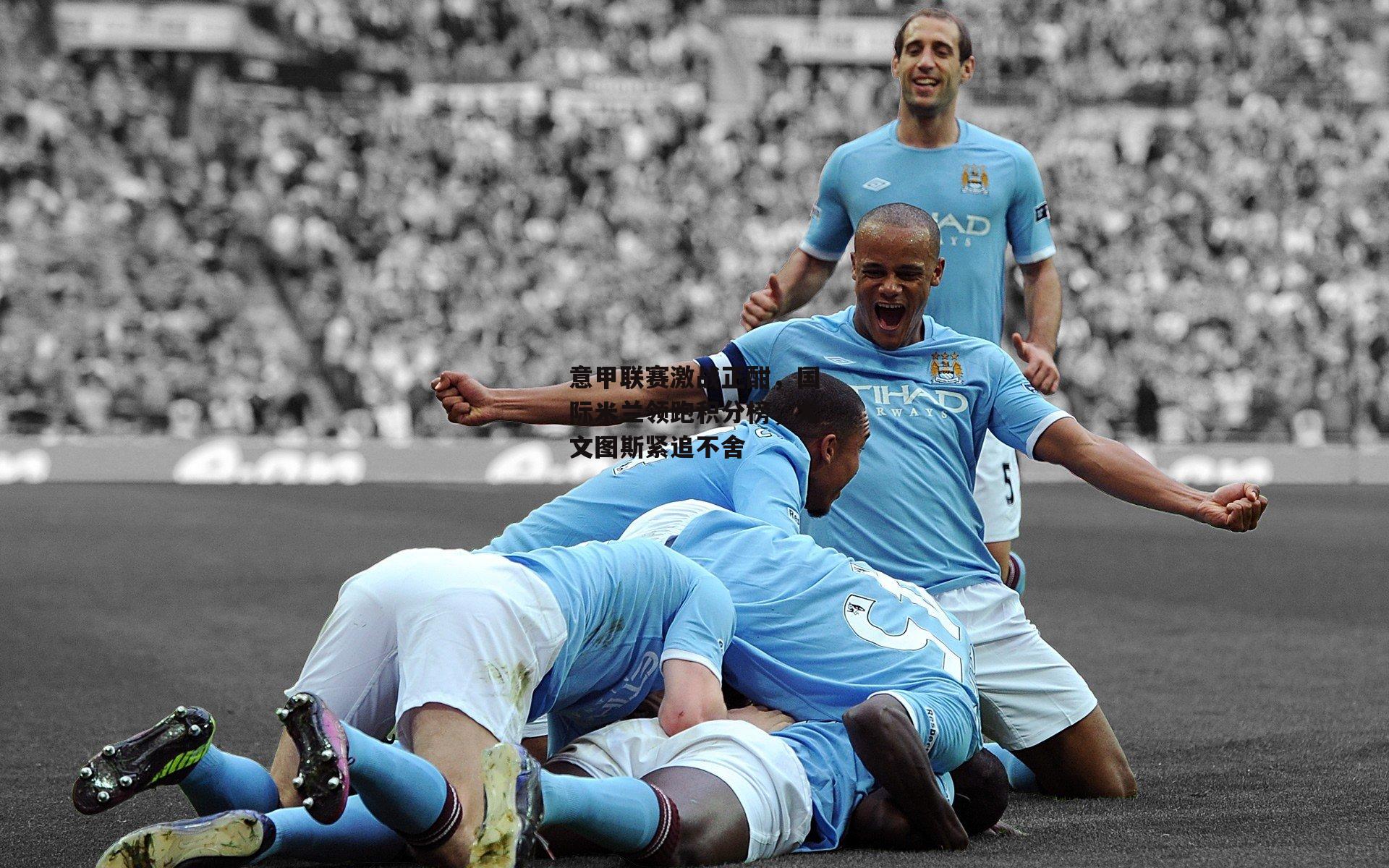 意甲联赛激战正酣,国际米兰领跑积分榜,尤文图斯紧追不舍